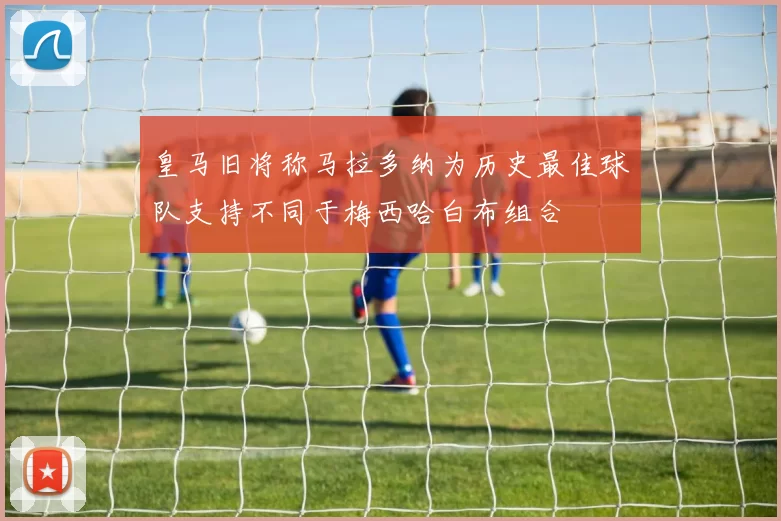 皇马旧将称马拉多纳为历史最佳球队支持不同于梅西哈白布组合