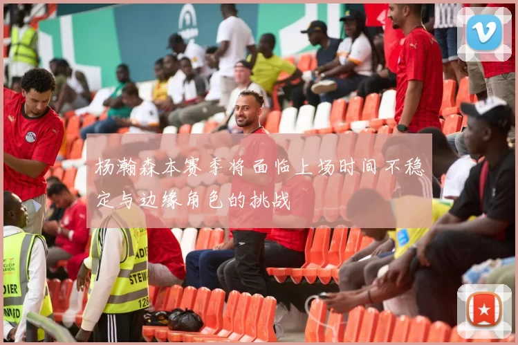 杨瀚森本赛季将面临上场时间不稳定与边缘角色的挑战