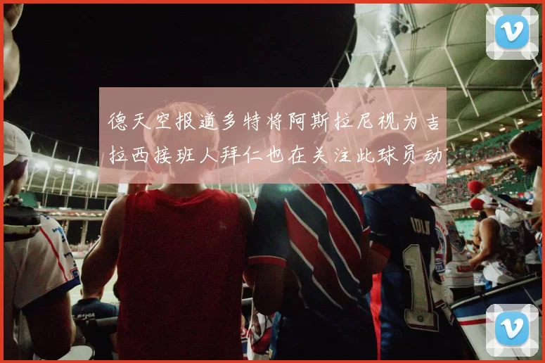 德天空报道多特将阿斯拉尼视为吉拉西接班人拜仁也在关注此球员动态