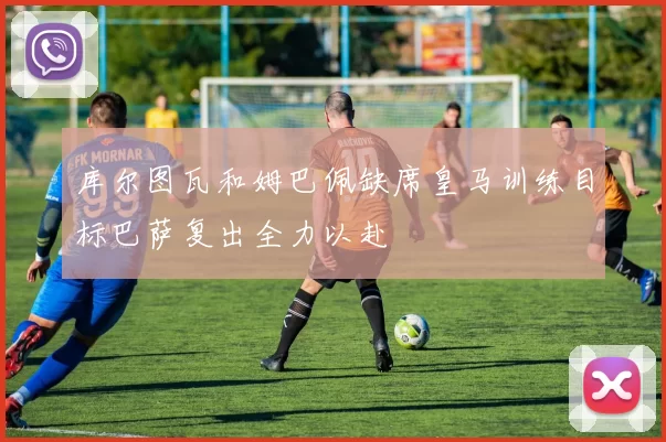 库尔图瓦和姆巴佩缺席皇马训练目标巴萨复出全力以赴