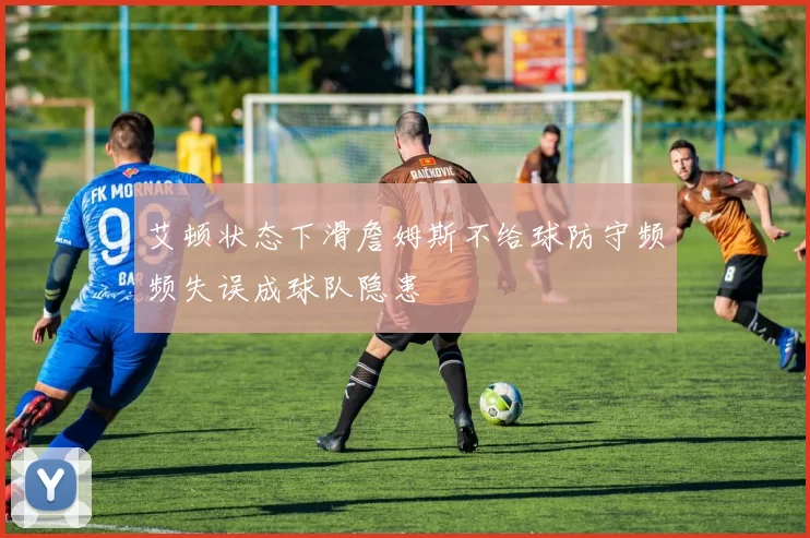 艾顿状态下滑詹姆斯不给球防守频频失误成球队隐患
