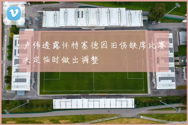 卢伟透露怀特塞德因旧伤缺席比赛决定临时做出调整