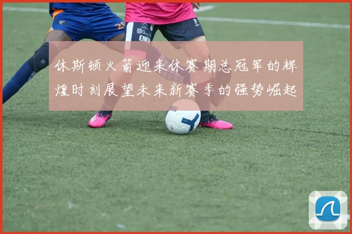 休斯顿火箭迎来休赛期总冠军的辉煌时刻展望未来新赛季的强势崛起
