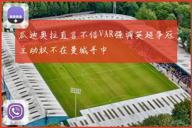 瓜迪奥拉直言不信VAR强调英超争冠主动权不在曼城手中