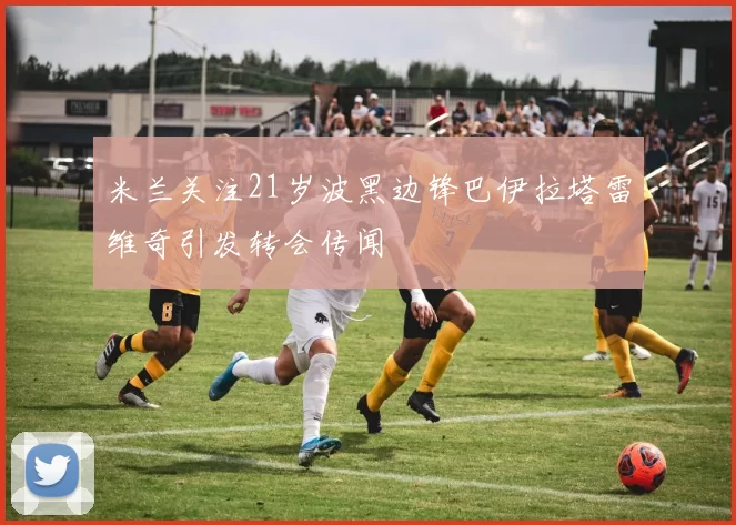 米兰关注21岁波黑边锋巴伊拉塔雷维奇引发转会传闻