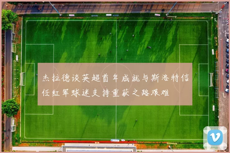 杰拉德谈英超首年成就与斯洛特信任红军球迷支持重获之路艰难