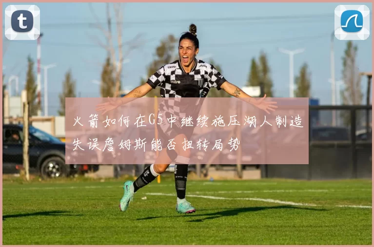 火箭如何在G5中继续施压湖人制造失误詹姆斯能否扭转局势