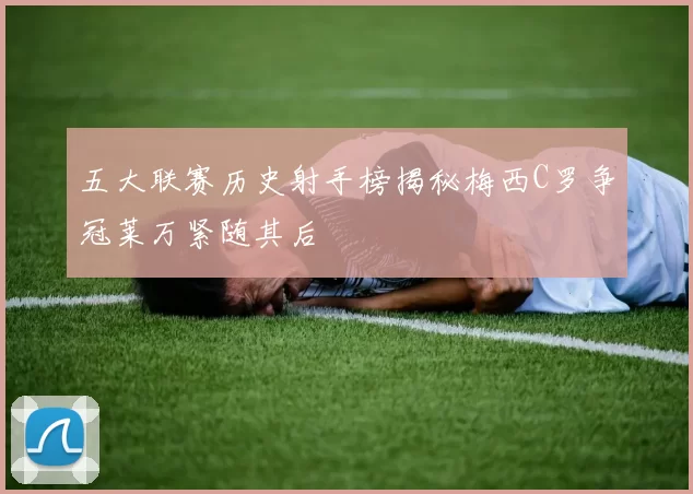 五大联赛历史射手榜揭秘梅西C罗争冠莱万紧随其后