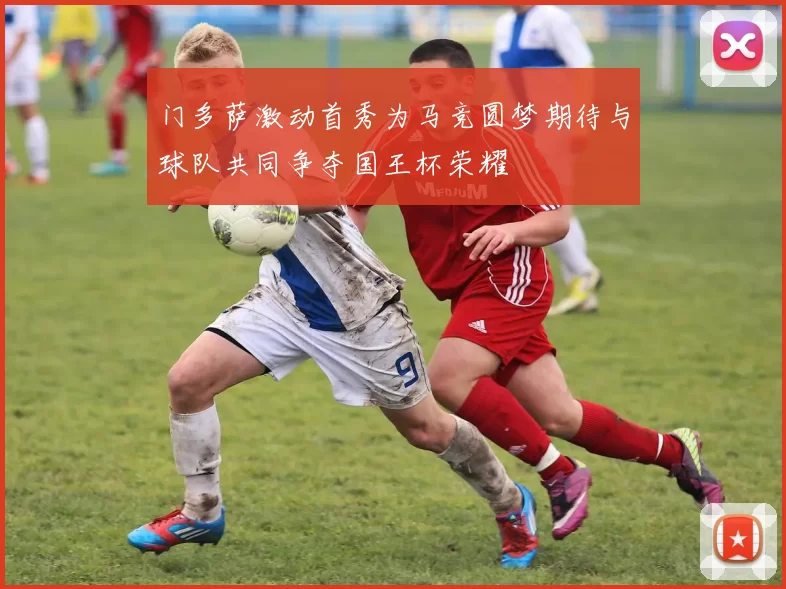 门多萨激动首秀为马竞圆梦期待与球队共同争夺国王杯荣耀