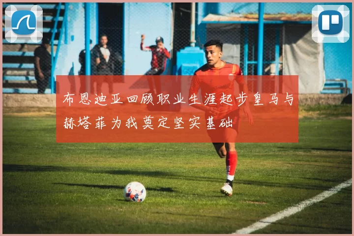 布恩迪亚回顾职业生涯起步皇马与赫塔菲为我奠定坚实基础