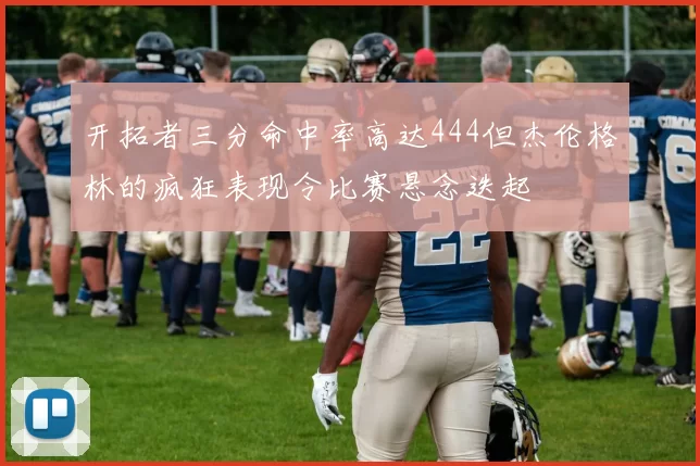 开拓者三分命中率高达444但杰伦格林的疯狂表现令比赛悬念迭起