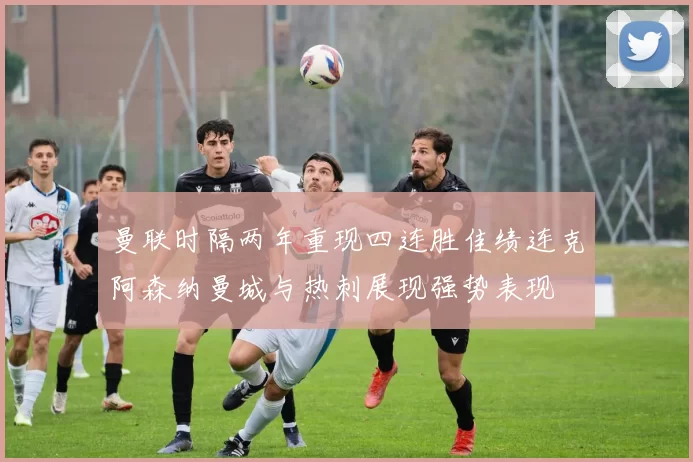 曼联时隔两年重现四连胜佳绩连克阿森纳曼城与热刺展现强势表现