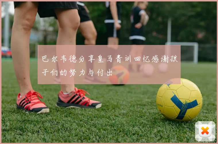 巴尔韦德分享皇马青训回忆感谢孩子们的努力与付出