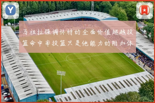 马祖拉强调怀特的全面价值超越投篮命中率投篮只是他能力的附加体现