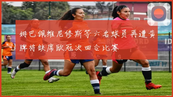 姆巴佩维尼修斯等六名球员再遭黄牌将缺席欧冠次回合比赛