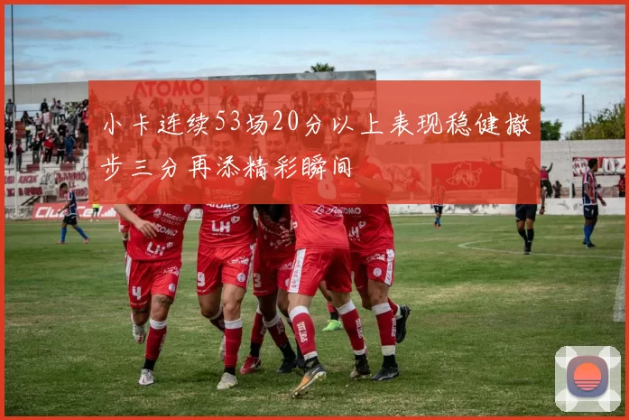 小卡连续53场20分以上表现稳健撤步三分再添精彩瞬间