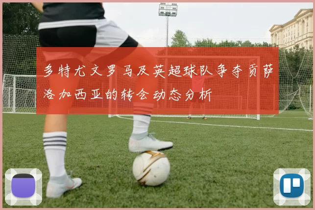 多特尤文罗马及英超球队争夺贡萨洛加西亚的转会动态分析