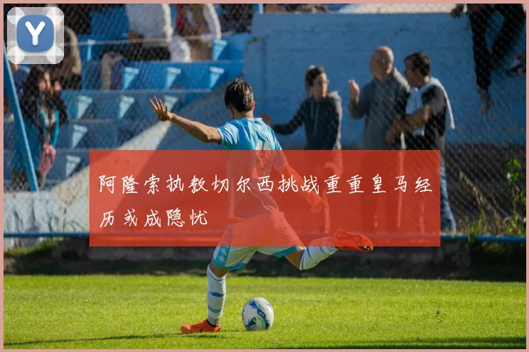 阿隆索执教切尔西挑战重重皇马经历或成隐忧